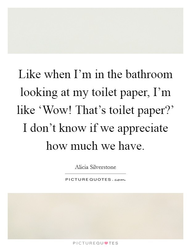 Like when I'm in the bathroom looking at my toilet paper, I'm like ‘Wow! That's toilet paper?' I don't know if we appreciate how much we have Picture Quote #1
