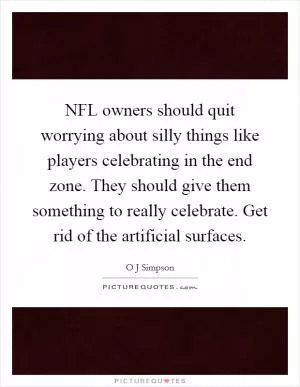 NFL owners should quit worrying about silly things like players celebrating in the end zone. They should give them something to really celebrate. Get rid of the artificial surfaces Picture Quote #1
