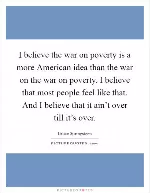 I believe the war on poverty is a more American idea than the war on the war on poverty. I believe that most people feel like that. And I believe that it ain’t over till it’s over Picture Quote #1