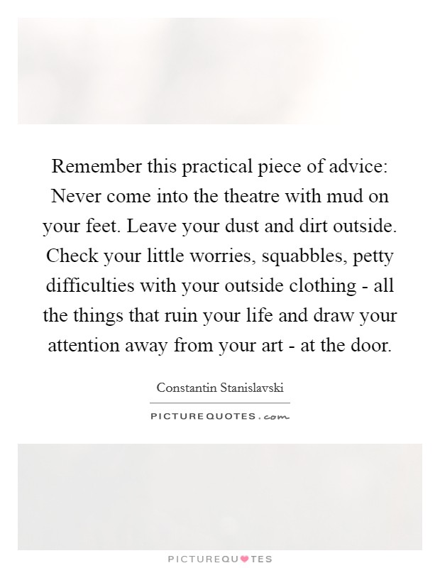 Remember this practical piece of advice: Never come into the theatre with mud on your feet. Leave your dust and dirt outside. Check your little worries, squabbles, petty difficulties with your outside clothing - all the things that ruin your life and draw your attention away from your art - at the door Picture Quote #1