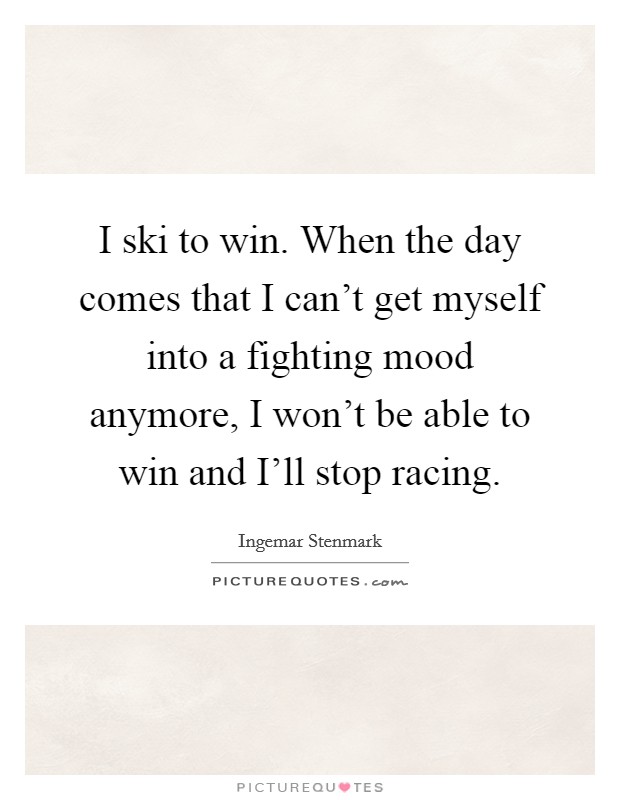 I ski to win. When the day comes that I can't get myself into a fighting mood anymore, I won't be able to win and I'll stop racing Picture Quote #1