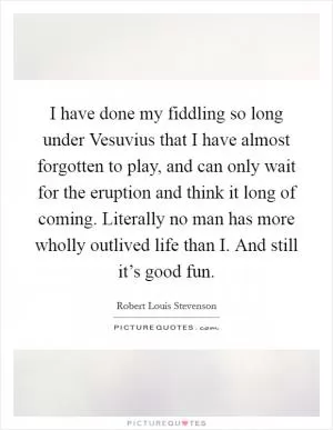 I have done my fiddling so long under Vesuvius that I have almost forgotten to play, and can only wait for the eruption and think it long of coming. Literally no man has more wholly outlived life than I. And still it’s good fun Picture Quote #1