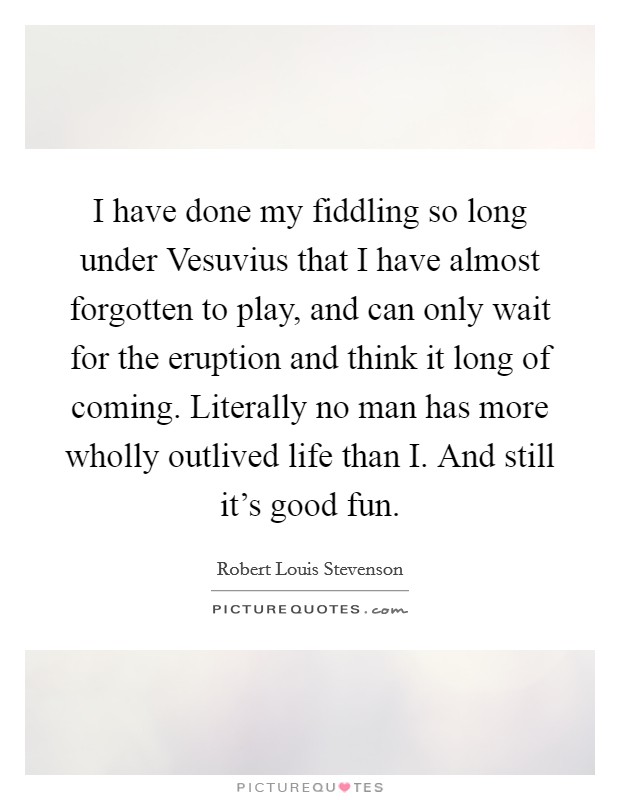 I have done my fiddling so long under Vesuvius that I have almost forgotten to play, and can only wait for the eruption and think it long of coming. Literally no man has more wholly outlived life than I. And still it's good fun Picture Quote #1