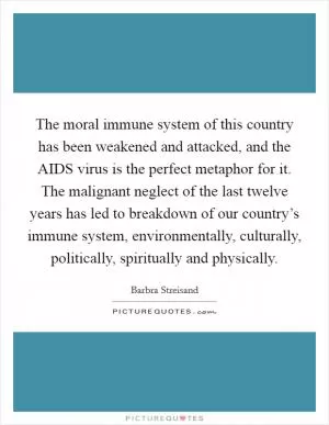 The moral immune system of this country has been weakened and attacked, and the AIDS virus is the perfect metaphor for it. The malignant neglect of the last twelve years has led to breakdown of our country’s immune system, environmentally, culturally, politically, spiritually and physically Picture Quote #1