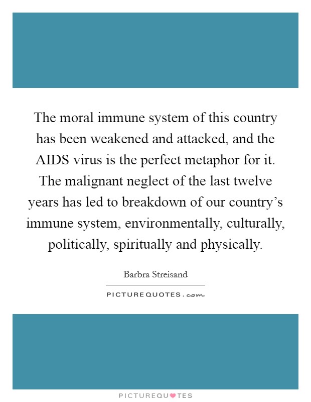 The moral immune system of this country has been weakened and attacked, and the AIDS virus is the perfect metaphor for it. The malignant neglect of the last twelve years has led to breakdown of our country's immune system, environmentally, culturally, politically, spiritually and physically Picture Quote #1