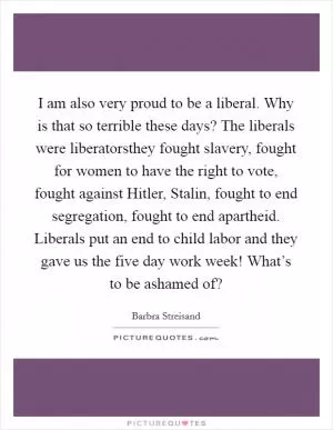 I am also very proud to be a liberal. Why is that so terrible these days? The liberals were liberatorsthey fought slavery, fought for women to have the right to vote, fought against Hitler, Stalin, fought to end segregation, fought to end apartheid. Liberals put an end to child labor and they gave us the five day work week! What’s to be ashamed of? Picture Quote #1