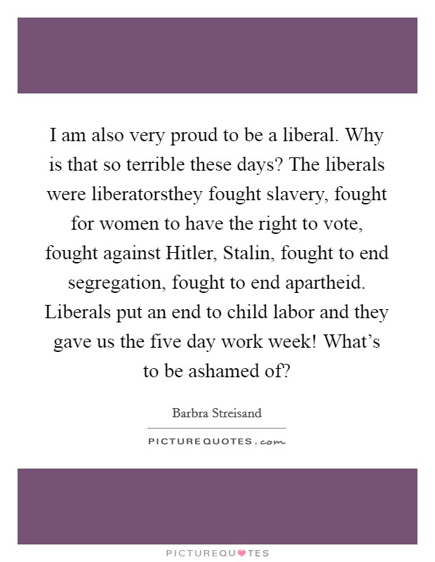 I am also very proud to be a liberal. Why is that so terrible these days? The liberals were liberatorsthey fought slavery, fought for women to have the right to vote, fought against Hitler, Stalin, fought to end segregation, fought to end apartheid. Liberals put an end to child labor and they gave us the five day work week! What's to be ashamed of? Picture Quote #1