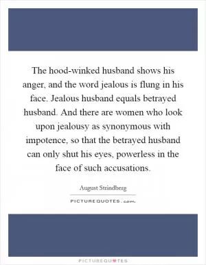 The hood-winked husband shows his anger, and the word jealous is flung in his face. Jealous husband equals betrayed husband. And there are women who look upon jealousy as synonymous with impotence, so that the betrayed husband can only shut his eyes, powerless in the face of such accusations Picture Quote #1