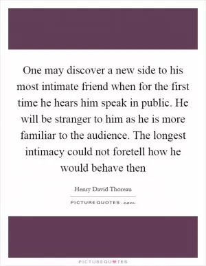 One may discover a new side to his most intimate friend when for the first time he hears him speak in public. He will be stranger to him as he is more familiar to the audience. The longest intimacy could not foretell how he would behave then Picture Quote #1