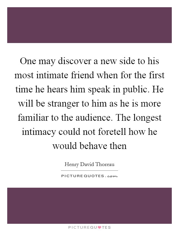 One may discover a new side to his most intimate friend when for the first time he hears him speak in public. He will be stranger to him as he is more familiar to the audience. The longest intimacy could not foretell how he would behave then Picture Quote #1