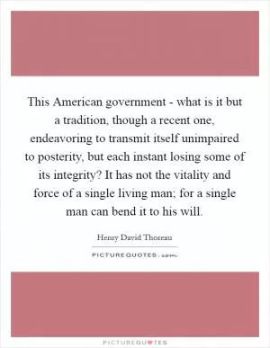 This American government - what is it but a tradition, though a recent one, endeavoring to transmit itself unimpaired to posterity, but each instant losing some of its integrity? It has not the vitality and force of a single living man; for a single man can bend it to his will Picture Quote #1