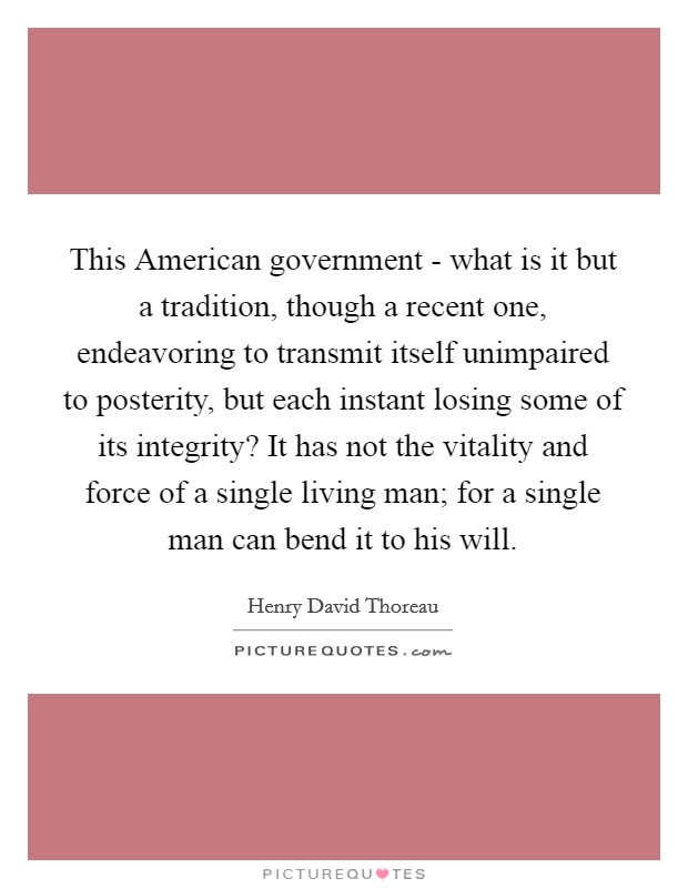 This American government - what is it but a tradition, though a recent one, endeavoring to transmit itself unimpaired to posterity, but each instant losing some of its integrity? It has not the vitality and force of a single living man; for a single man can bend it to his will Picture Quote #1