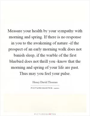 Measure your health by your sympathy with morning and spring. If there is no response in you to the awakening of nature -if the prospect of an early morning walk does not banish sleep, if the warble of the first bluebird does not thrill you -know that the morning and spring of your life are past. Thus may you feel your pulse Picture Quote #1