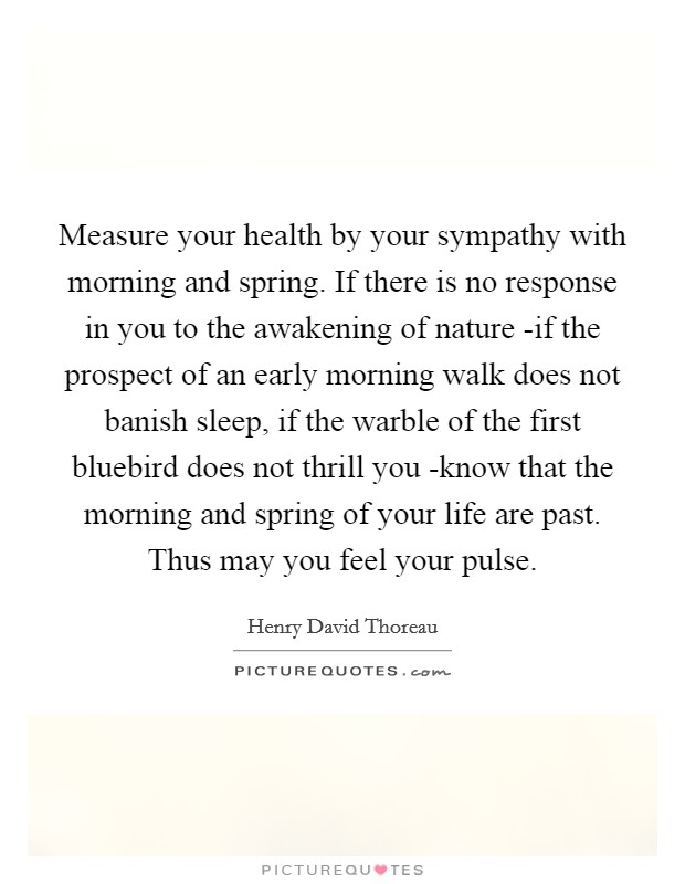 Measure your health by your sympathy with morning and spring. If there is no response in you to the awakening of nature -if the prospect of an early morning walk does not banish sleep, if the warble of the first bluebird does not thrill you -know that the morning and spring of your life are past. Thus may you feel your pulse Picture Quote #1