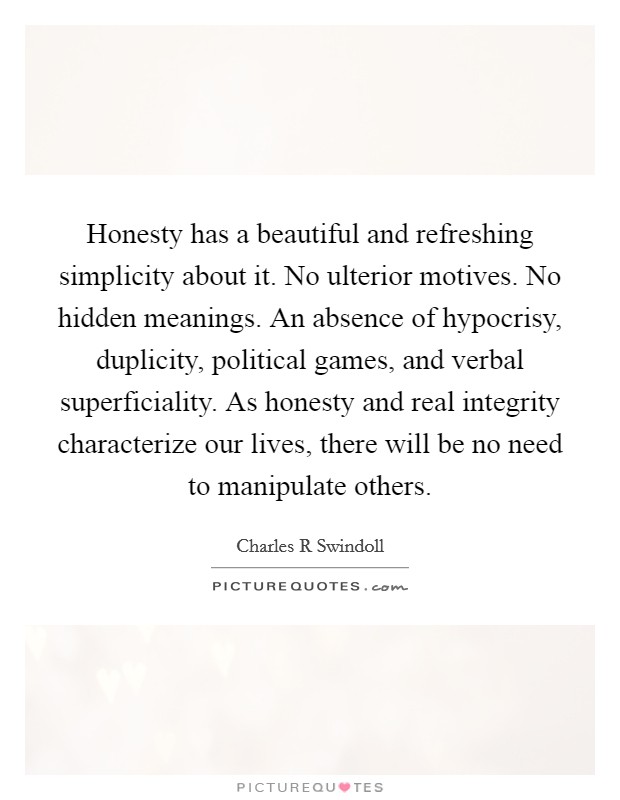 Honesty has a beautiful and refreshing simplicity about it. No ulterior motives. No hidden meanings. An absence of hypocrisy, duplicity, political games, and verbal superficiality. As honesty and real integrity characterize our lives, there will be no need to manipulate others Picture Quote #1