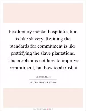 Involuntary mental hospitalization is like slavery. Refining the standards for commitment is like prettifying the slave plantations. The problem is not how to improve commitment, but how to abolish it Picture Quote #1