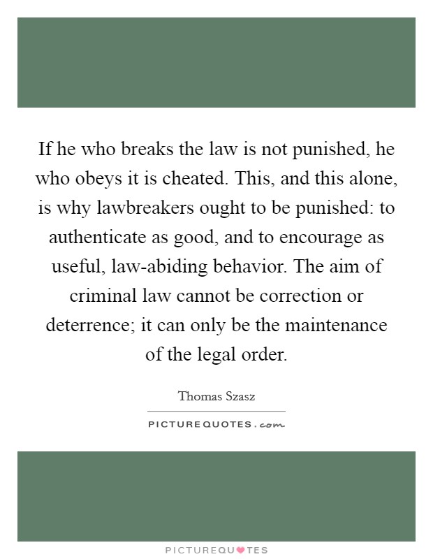 If he who breaks the law is not punished, he who obeys it is cheated. This, and this alone, is why lawbreakers ought to be punished: to authenticate as good, and to encourage as useful, law-abiding behavior. The aim of criminal law cannot be correction or deterrence; it can only be the maintenance of the legal order Picture Quote #1