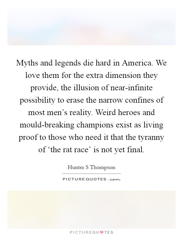 Myths and legends die hard in America. We love them for the extra dimension they provide, the illusion of near-infinite possibility to erase the narrow confines of most men's reality. Weird heroes and mould-breaking champions exist as living proof to those who need it that the tyranny of ‘the rat race' is not yet final Picture Quote #1