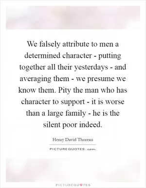 We falsely attribute to men a determined character - putting together all their yesterdays - and averaging them - we presume we know them. Pity the man who has character to support - it is worse than a large family - he is the silent poor indeed Picture Quote #1