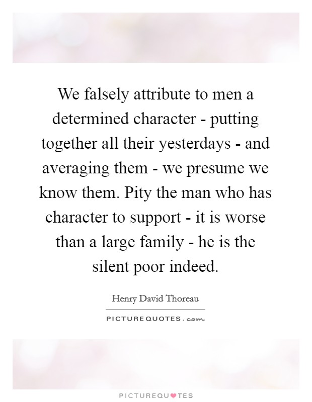 We falsely attribute to men a determined character - putting together all their yesterdays - and averaging them - we presume we know them. Pity the man who has character to support - it is worse than a large family - he is the silent poor indeed Picture Quote #1