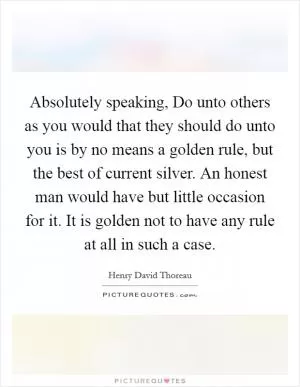 Absolutely speaking, Do unto others as you would that they should do unto you is by no means a golden rule, but the best of current silver. An honest man would have but little occasion for it. It is golden not to have any rule at all in such a case Picture Quote #1
