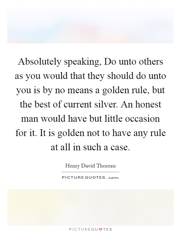 Absolutely speaking, Do unto others as you would that they should do unto you is by no means a golden rule, but the best of current silver. An honest man would have but little occasion for it. It is golden not to have any rule at all in such a case Picture Quote #1