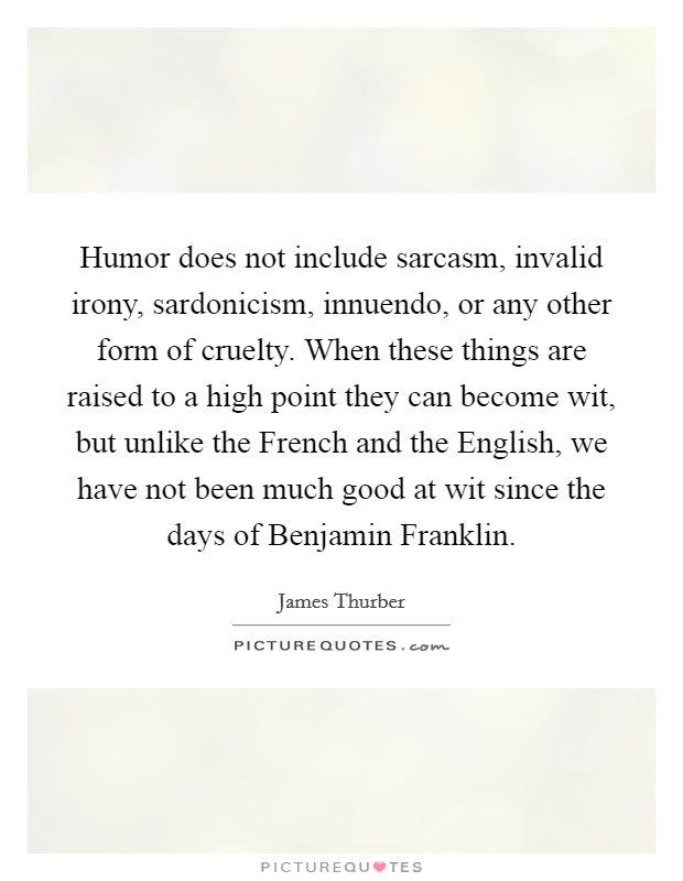 Humor does not include sarcasm, invalid irony, sardonicism, innuendo, or any other form of cruelty. When these things are raised to a high point they can become wit, but unlike the French and the English, we have not been much good at wit since the days of Benjamin Franklin Picture Quote #1