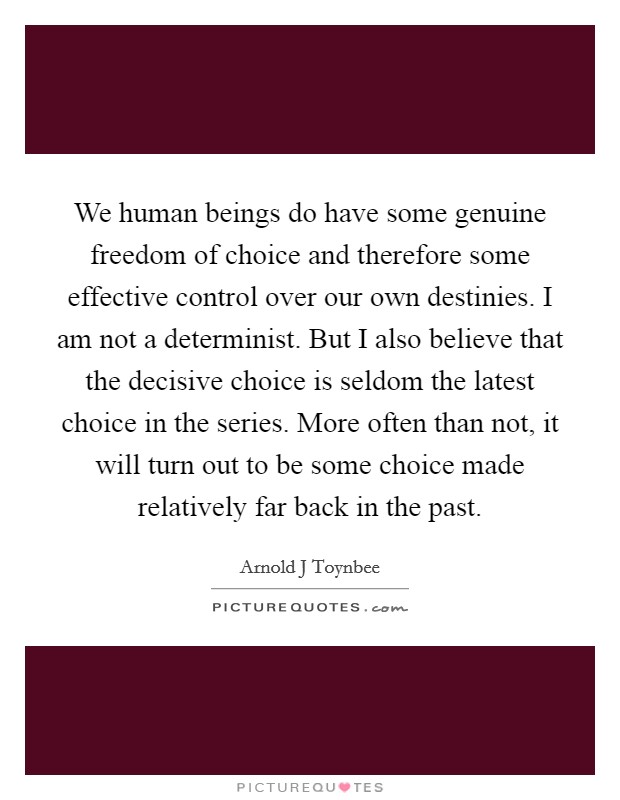 We human beings do have some genuine freedom of choice and therefore some effective control over our own destinies. I am not a determinist. But I also believe that the decisive choice is seldom the latest choice in the series. More often than not, it will turn out to be some choice made relatively far back in the past Picture Quote #1