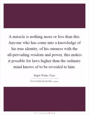 A miracle is nothing more or less than this. Anyone who has come into a knowledge of his true identity, of his oneness with the all-pervading wisdom and power, this makes it possible for laws higher than the ordinary mind knows of to be revealed to him Picture Quote #1