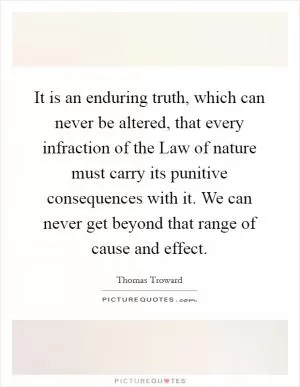 It is an enduring truth, which can never be altered, that every infraction of the Law of nature must carry its punitive consequences with it. We can never get beyond that range of cause and effect Picture Quote #1