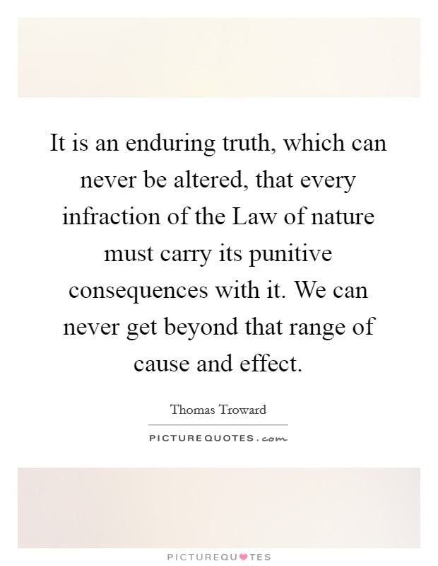 It is an enduring truth, which can never be altered, that every infraction of the Law of nature must carry its punitive consequences with it. We can never get beyond that range of cause and effect Picture Quote #1
