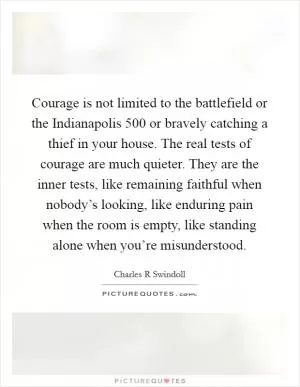 Courage is not limited to the battlefield or the Indianapolis 500 or bravely catching a thief in your house. The real tests of courage are much quieter. They are the inner tests, like remaining faithful when nobody’s looking, like enduring pain when the room is empty, like standing alone when you’re misunderstood Picture Quote #1