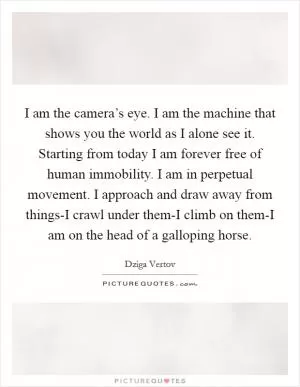 I am the camera’s eye. I am the machine that shows you the world as I alone see it. Starting from today I am forever free of human immobility. I am in perpetual movement. I approach and draw away from things-I crawl under them-I climb on them-I am on the head of a galloping horse Picture Quote #1
