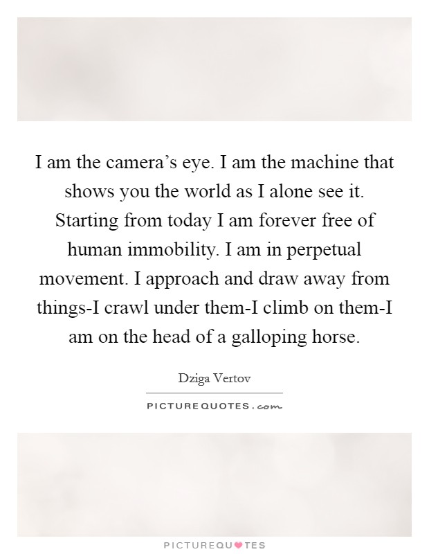 I am the camera's eye. I am the machine that shows you the world as I alone see it. Starting from today I am forever free of human immobility. I am in perpetual movement. I approach and draw away from things-I crawl under them-I climb on them-I am on the head of a galloping horse Picture Quote #1