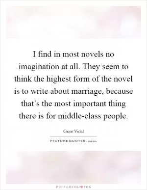 I find in most novels no imagination at all. They seem to think the highest form of the novel is to write about marriage, because that’s the most important thing there is for middle-class people Picture Quote #1