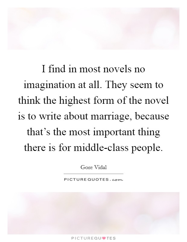 I find in most novels no imagination at all. They seem to think the highest form of the novel is to write about marriage, because that's the most important thing there is for middle-class people Picture Quote #1