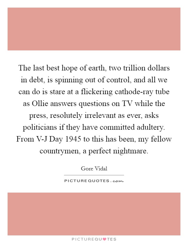 The last best hope of earth, two trillion dollars in debt, is spinning out of control, and all we can do is stare at a flickering cathode-ray tube as Ollie answers questions on TV while the press, resolutely irrelevant as ever, asks politicians if they have committed adultery. From V-J Day 1945 to this has been, my fellow countrymen, a perfect nightmare Picture Quote #1