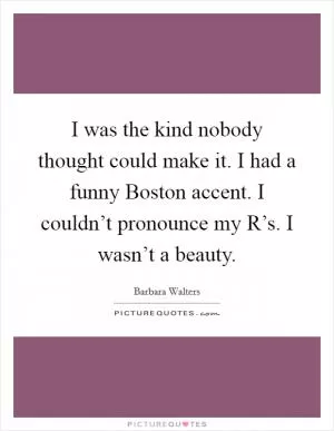 I was the kind nobody thought could make it. I had a funny Boston accent. I couldn’t pronounce my R’s. I wasn’t a beauty Picture Quote #1