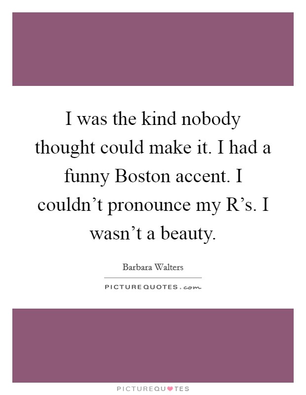 I was the kind nobody thought could make it. I had a funny Boston accent. I couldn't pronounce my R's. I wasn't a beauty Picture Quote #1