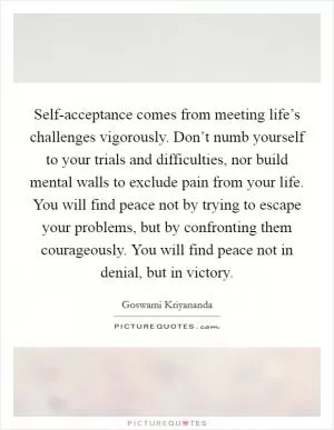 Self-acceptance comes from meeting life’s challenges vigorously. Don’t numb yourself to your trials and difficulties, nor build mental walls to exclude pain from your life. You will find peace not by trying to escape your problems, but by confronting them courageously. You will find peace not in denial, but in victory Picture Quote #1