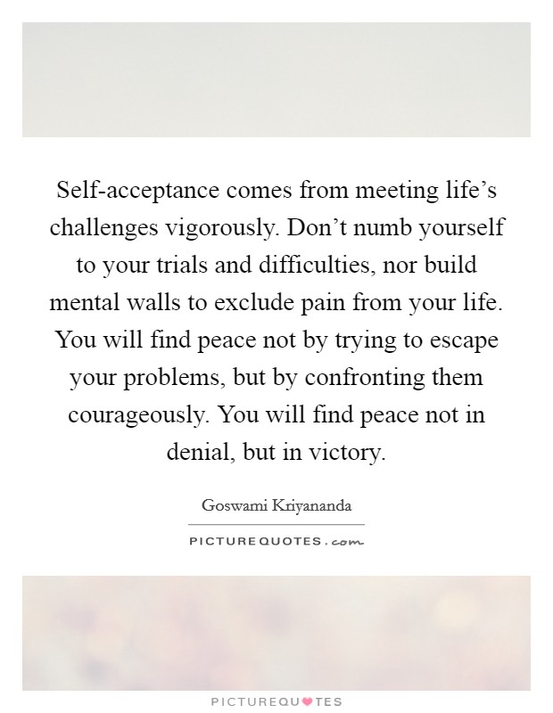 Self-acceptance comes from meeting life's challenges vigorously. Don't numb yourself to your trials and difficulties, nor build mental walls to exclude pain from your life. You will find peace not by trying to escape your problems, but by confronting them courageously. You will find peace not in denial, but in victory Picture Quote #1