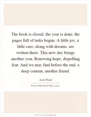 The book is closed, the year is done, the pages full of tasks begun. A little joy, a little care, along with dreams, are written there. This new day brings another year, Renewing hope, dispelling fear. And we may find before the end, a deep content, another friend Picture Quote #1