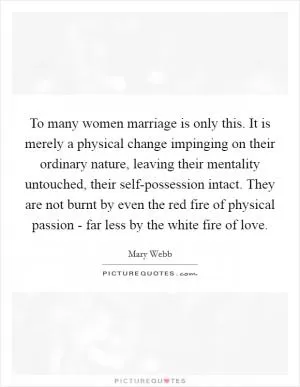 To many women marriage is only this. It is merely a physical change impinging on their ordinary nature, leaving their mentality untouched, their self-possession intact. They are not burnt by even the red fire of physical passion - far less by the white fire of love Picture Quote #1