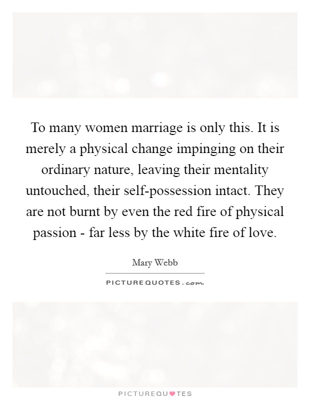 To many women marriage is only this. It is merely a physical change impinging on their ordinary nature, leaving their mentality untouched, their self-possession intact. They are not burnt by even the red fire of physical passion - far less by the white fire of love Picture Quote #1
