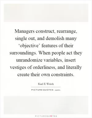 Managers construct, rearrange, single out, and demolish many ‘objective’ features of their surroundings. When people act they unrandomize variables, insert vestiges of orderliness, and literally create their own constraints Picture Quote #1