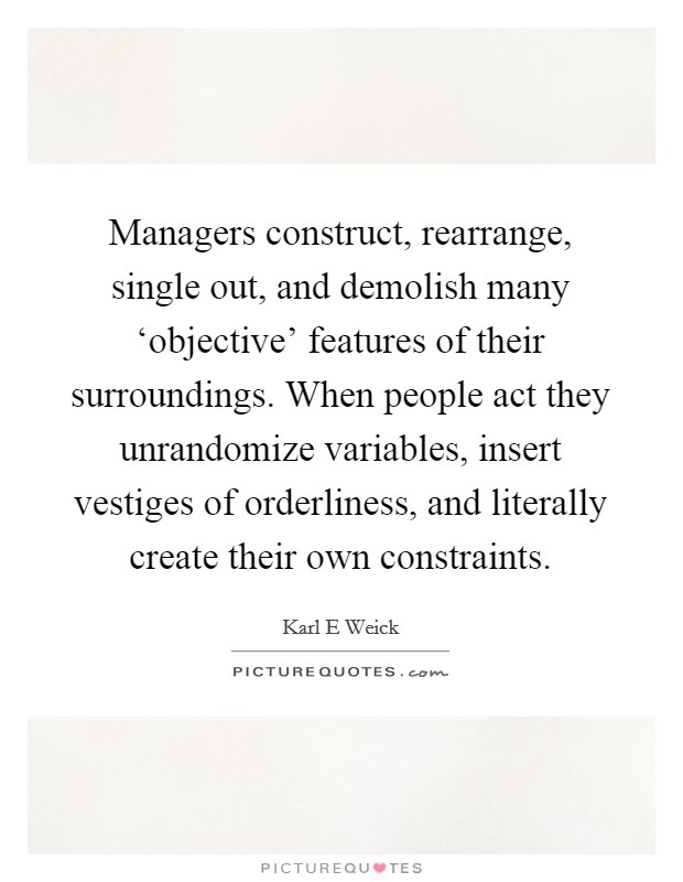 Managers construct, rearrange, single out, and demolish many ‘objective' features of their surroundings. When people act they unrandomize variables, insert vestiges of orderliness, and literally create their own constraints Picture Quote #1