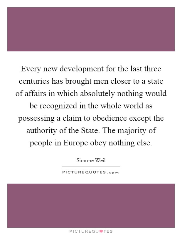 Every new development for the last three centuries has brought men closer to a state of affairs in which absolutely nothing would be recognized in the whole world as possessing a claim to obedience except the authority of the State. The majority of people in Europe obey nothing else Picture Quote #1
