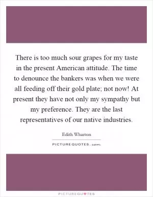There is too much sour grapes for my taste in the present American attitude. The time to denounce the bankers was when we were all feeding off their gold plate; not now! At present they have not only my sympathy but my preference. They are the last representatives of our native industries Picture Quote #1