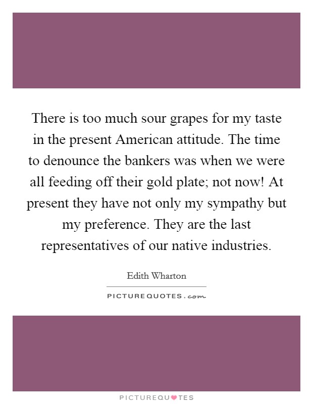 There is too much sour grapes for my taste in the present American attitude. The time to denounce the bankers was when we were all feeding off their gold plate; not now! At present they have not only my sympathy but my preference. They are the last representatives of our native industries Picture Quote #1