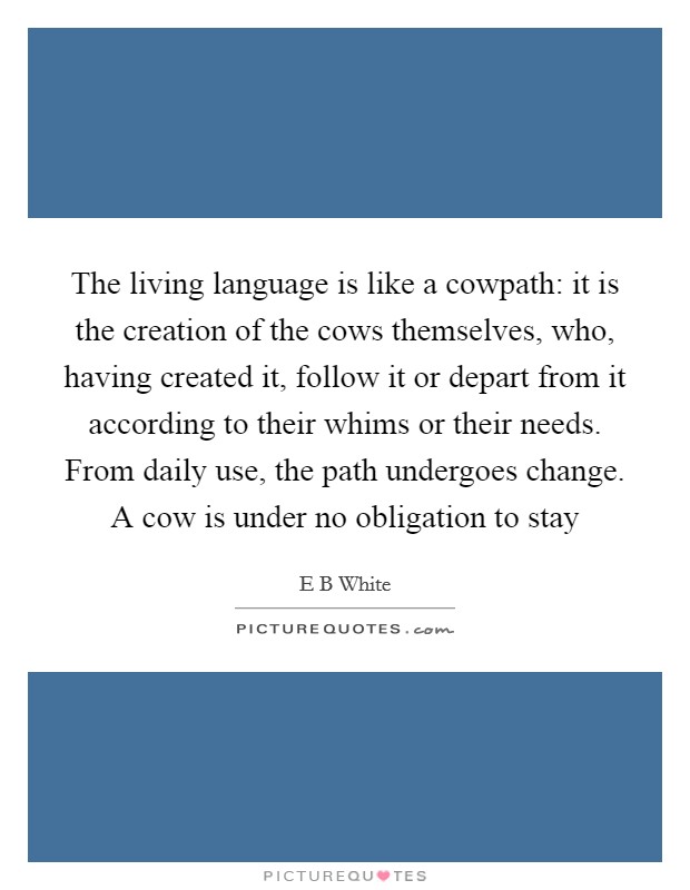The living language is like a cowpath: it is the creation of the cows themselves, who, having created it, follow it or depart from it according to their whims or their needs. From daily use, the path undergoes change. A cow is under no obligation to stay Picture Quote #1